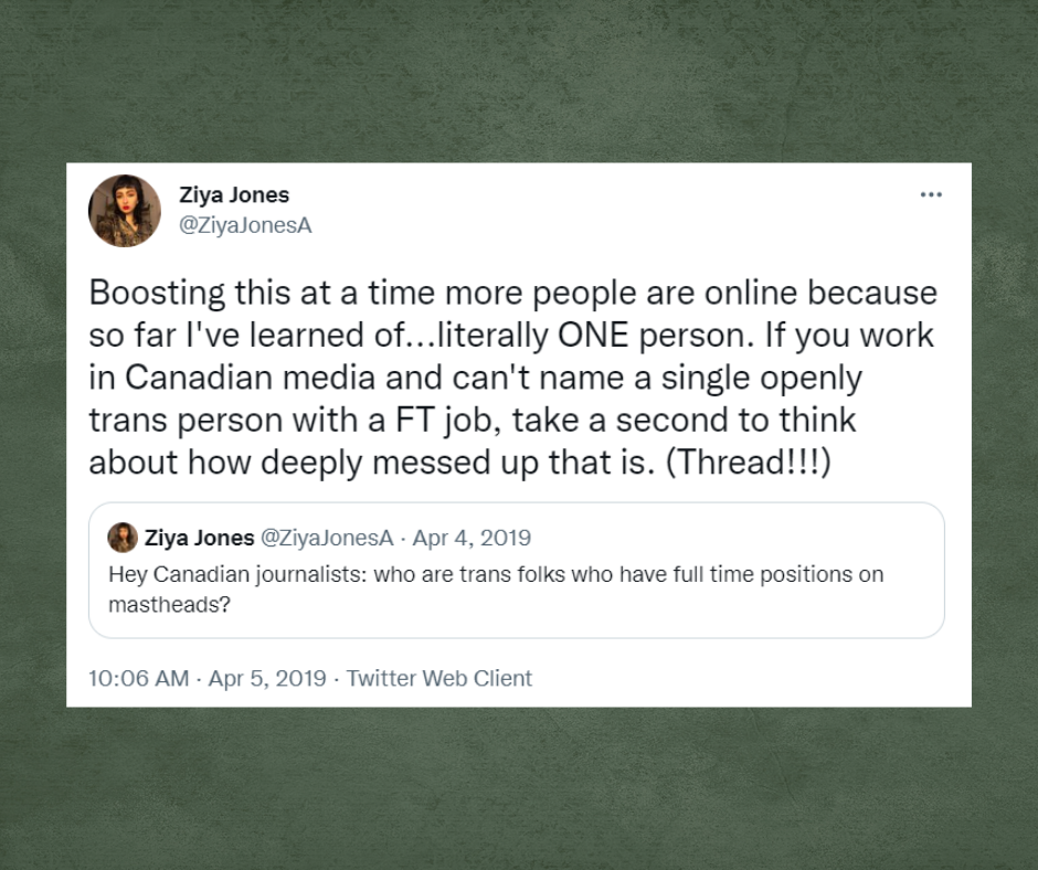 Quote tweet of a tweet from Ziya Jones with the username, @ZiyaJonesA, saying Hey Canadian journalists: who are trans folks who have full time positions on mastheads? Ziya Jones quote tweeted with Boosting this at a time more people are online because so far I've learned of...literally ONE person. If you work in Canadian media and can't name a single openly trans person with a FT job, take a second to think about how deeply messed up that is. (Thread!!!)