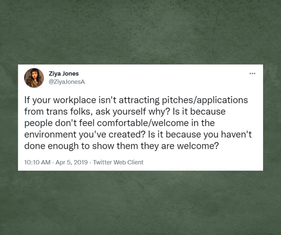 Tweet from Ziya Jones with the username, @ZiyaJonesA, If your workplace isn't workplace isn't attracting pitches/applications from trans folks, ask yourself why? Is it because people don't feel comfortable/welcome in the environment you've created? Is it because you haven't done enough to show them they are welcome?