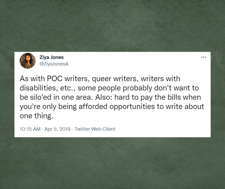 Tweet from Ziya Jones with the username, @ZiyaJonesA, As with POC writers, queer writers, writers with disabilities, etc., some people probably don't want to be silo'ed in one area. Also: hard to pay bills when you're only being afforded opportunities to write about one thing.