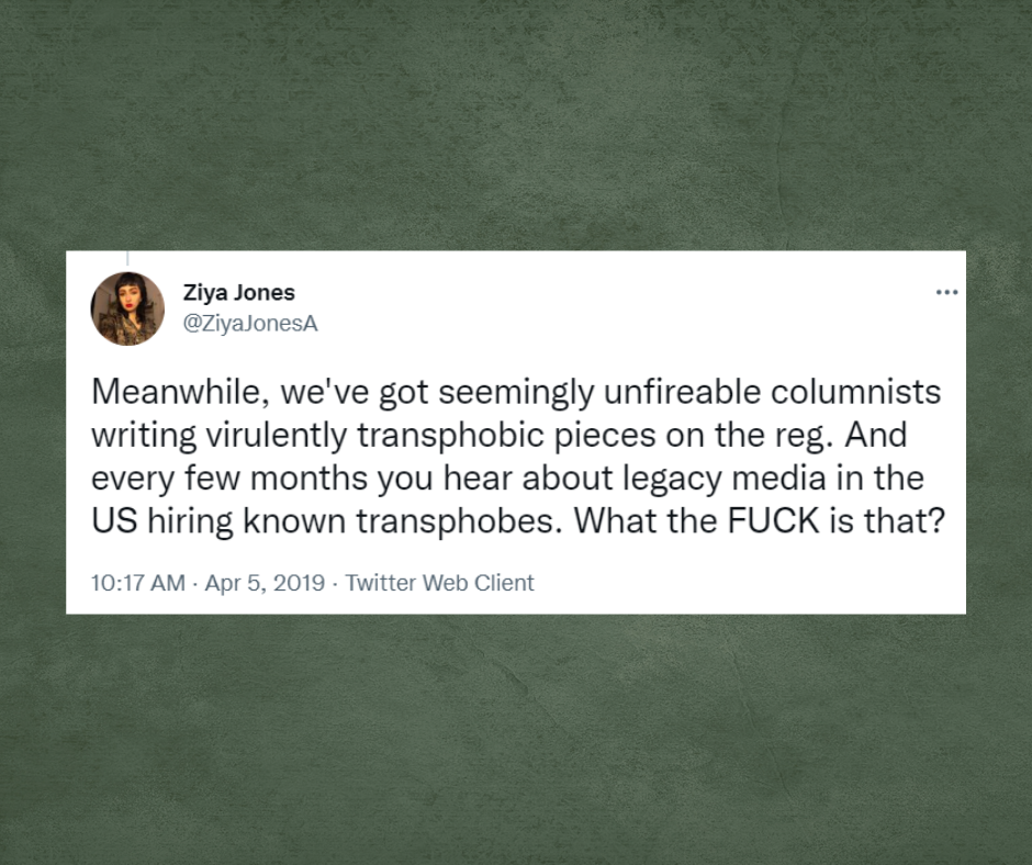 Tweet from Ziya Jones with the username, @ZiyaJonesA, Meanwhile, we've got seemingly unfireable columnists writing virulently transphobic pieces on the reg. And every few months you hear about legacy media in US hiring known transphobes. What the FUCK is that?